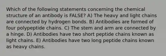 Which of the following statements concerning the chemical structure of an antibody is FALSE? A) The heavy and light chains are connected by hydrogen bonds. B) Antibodies are formed of four polypeptide chains. C) The stem and arm are connected by a hinge. D) Antibodies have two short peptide chains known as light chains. E) Antibodies have two long peptide chains known as heavy chains.