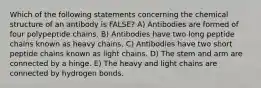 Which of the following statements concerning the chemical structure of an antibody is FALSE? A) Antibodies are formed of four polypeptide chains. B) Antibodies have two long peptide chains known as heavy chains. C) Antibodies have two short peptide chains known as light chains. D) The stem and arm are connected by a hinge. E) The heavy and light chains are connected by hydrogen bonds.