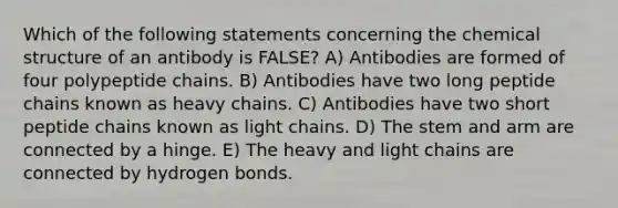 Which of the following statements concerning the chemical structure of an antibody is FALSE? A) Antibodies are formed of four polypeptide chains. B) Antibodies have two long peptide chains known as heavy chains. C) Antibodies have two short peptide chains known as light chains. D) The stem and arm are connected by a hinge. E) The heavy and light chains are connected by hydrogen bonds.