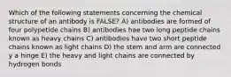 Which of the following statements concerning the chemical structure of an antibody is FALSE? A) antibodies are formed of four polypetide chains B) antibodies hae two long peptide chains known as heavy chains C) antibodies have two short peptide chains known as light chains D) the stem and arm are connected y a hinge E) the heavy and light chains are connected by hydrogen bonds