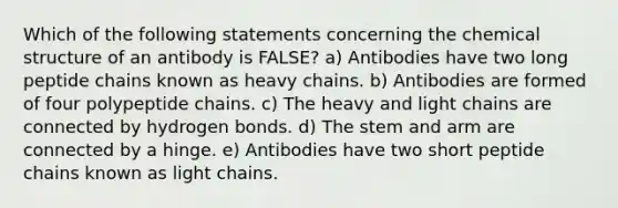 Which of the following statements concerning the chemical structure of an antibody is FALSE? a) Antibodies have two long peptide chains known as heavy chains. b) Antibodies are formed of four polypeptide chains. c) The heavy and light chains are connected by hydrogen bonds. d) The stem and arm are connected by a hinge. e) Antibodies have two short peptide chains known as light chains.