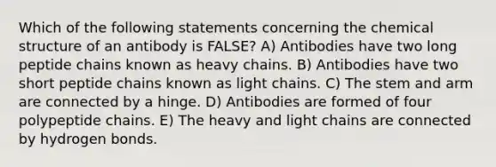 Which of the following statements concerning the chemical structure of an antibody is FALSE? A) Antibodies have two long peptide chains known as heavy chains. B) Antibodies have two short peptide chains known as light chains. C) The stem and arm are connected by a hinge. D) Antibodies are formed of four polypeptide chains. E) The heavy and light chains are connected by hydrogen bonds.