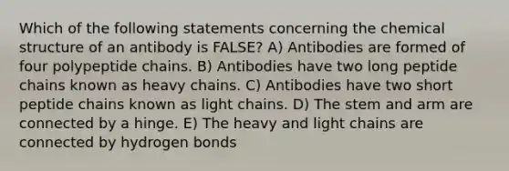 Which of the following statements concerning the chemical structure of an antibody is FALSE? A) Antibodies are formed of four polypeptide chains. B) Antibodies have two long peptide chains known as heavy chains. C) Antibodies have two short peptide chains known as light chains. D) The stem and arm are connected by a hinge. E) The heavy and light chains are connected by hydrogen bonds