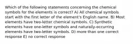 Which of the following statements concerning the chemical symbols for the elements is correct? A) All chemical symbols start with the first letter of the element's English name. B) Most elements have two-letter chemical symbols. C) Synthetic elements have one-letter symbols and naturally-occurring elements have two-letter symbols. D) more than one correct response E) no correct response