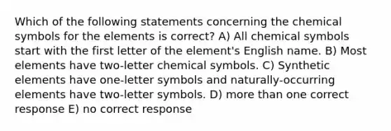 Which of the following statements concerning the chemical symbols for the elements is correct? A) All chemical symbols start with the first letter of the element's English name. B) Most elements have two-letter chemical symbols. C) Synthetic elements have one-letter symbols and naturally-occurring elements have two-letter symbols. D) more than one correct response E) no correct response