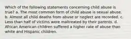 Which of the following statements concerning child abuse is true? a. The most common form of child abuse is sexual abuse. b. Almost all child deaths from abuse or neglect are recorded. c. Less than half of victims were maltreated by their parents. d. African American children suffered a higher rate of abuse than white and Hispanic children.