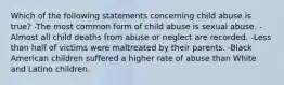 Which of the following statements concerning child abuse is true? -The most common form of child abuse is sexual abuse. -Almost all child deaths from abuse or neglect are recorded. -Less than half of victims were maltreated by their parents. -Black American children suffered a higher rate of abuse than White and Latino children.