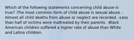 Which of the following statements concerning child abuse is true? -The most common form of child abuse is sexual abuse. -Almost all child deaths from abuse or neglect are recorded. -Less than half of victims were maltreated by their parents. -Black American children suffered a higher rate of abuse than White and Latino children.