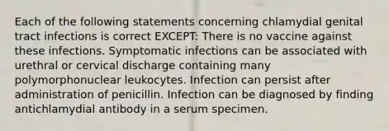 Each of the following statements concerning chlamydial genital tract infections is correct EXCEPT: There is no vaccine against these infections. Symptomatic infections can be associated with urethral or cervical discharge containing many polymorphonuclear leukocytes. Infection can persist after administration of penicillin. Infection can be diagnosed by finding antichlamydial antibody in a serum specimen.