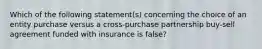 Which of the following statement(s) concerning the choice of an entity purchase versus a cross-purchase partnership buy-sell agreement funded with insurance is false?