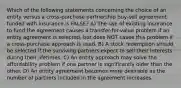 Which of the following statements concerning the choice of an entity versus a cross-purchase partnership buy-sell agreement funded with insurance is FALSE? A) The use of existing insurance to fund the agreement causes a transfer-for-value problem if an entity agreement is selected, but does NOT cause this problem if a cross-purchase approach is used. B) A stock redemption should be selected if the surviving partners expect to sell their interests during their lifetimes. C) An entity approach may solve the affordability problem if one partner is significantly older than the other. D) An entity agreement becomes more desirable as the number of partners included in the agreement increases.