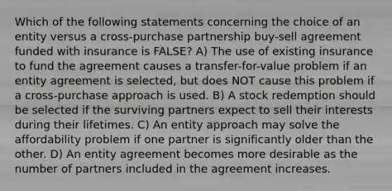 Which of the following statements concerning the choice of an entity versus a cross-purchase partnership buy-sell agreement funded with insurance is FALSE? A) The use of existing insurance to fund the agreement causes a transfer-for-value problem if an entity agreement is selected, but does NOT cause this problem if a cross-purchase approach is used. B) A stock redemption should be selected if the surviving partners expect to sell their interests during their lifetimes. C) An entity approach may solve the affordability problem if one partner is significantly older than the other. D) An entity agreement becomes more desirable as the number of partners included in the agreement increases.