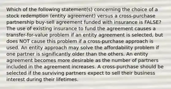 Which of the following statement(s) concerning the choice of a stock redemption (entity agreement) versus a cross-purchase partnership buy-sell agreement funded with insurance is FALSE? The use of existing insurance to fund the agreement causes a transfer-for-value problem if an entity agreement is selected, but does NOT cause this problem if a cross-purchase approach is used. An entity approach may solve the affordability problem if one partner is significantly older than the others. An entity agreement becomes more desirable as the number of partners included in the agreement increases. A cross-purchase should be selected if the surviving partners expect to sell their business interest during their lifetimes.