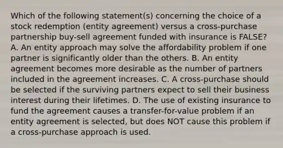 Which of the following statement(s) concerning the choice of a stock redemption (entity agreement) versus a cross-purchase partnership buy-sell agreement funded with insurance is FALSE? A. An entity approach may solve the affordability problem if one partner is significantly older than the others. B. An entity agreement becomes more desirable as the number of partners included in the agreement increases. C. A cross-purchase should be selected if the surviving partners expect to sell their business interest during their lifetimes. D. The use of existing insurance to fund the agreement causes a transfer-for-value problem if an entity agreement is selected, but does NOT cause this problem if a cross-purchase approach is used.