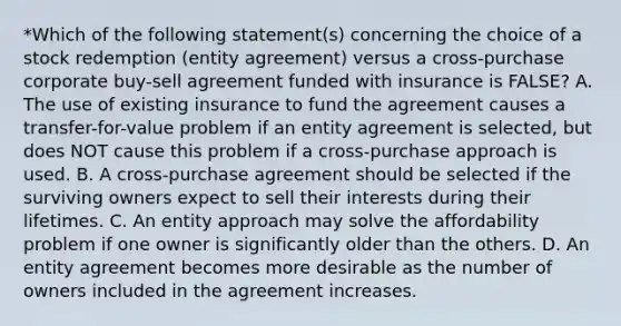 *Which of the following statement(s) concerning the choice of a stock redemption (entity agreement) versus a cross-purchase corporate buy-sell agreement funded with insurance is FALSE? A. The use of existing insurance to fund the agreement causes a transfer-for-value problem if an entity agreement is selected, but does NOT cause this problem if a cross-purchase approach is used. B. A cross-purchase agreement should be selected if the surviving owners expect to sell their interests during their lifetimes. C. An entity approach may solve the affordability problem if one owner is significantly older than the others. D. An entity agreement becomes more desirable as the number of owners included in the agreement increases.