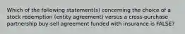 Which of the following statement(s) concerning the choice of a stock redemption (entity agreement) versus a cross-purchase partnership buy-sell agreement funded with insurance is FALSE?