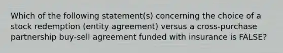 Which of the following statement(s) concerning the choice of a stock redemption (entity agreement) versus a cross-purchase partnership buy-sell agreement funded with insurance is FALSE?