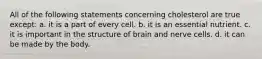 All of the following statements concerning cholesterol are true except: a. it is a part of every cell. b. it is an essential nutrient. c. it is important in the structure of brain and nerve cells. d. it can be made by the body.