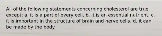 All of the following statements concerning cholesterol are true except: a. it is a part of every cell. b. it is an essential nutrient. c. it is important in the structure of brain and nerve cells. d. it can be made by the body.