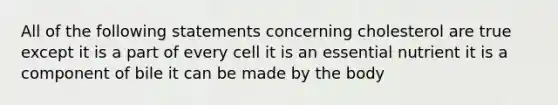 All of the following statements concerning cholesterol are true except it is a part of every cell it is an essential nutrient it is a component of bile it can be made by the body