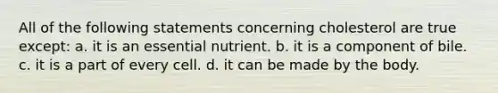 All of the following statements concerning cholesterol are true except: a. it is an essential nutrient. b. it is a component of bile. c. it is a part of every cell. d. it can be made by the body.