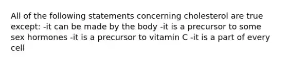 All of the following statements concerning cholesterol are true except: -it can be made by the body -it is a precursor to some sex hormones -it is a precursor to vitamin C -it is a part of every cell