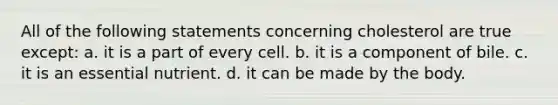 All of the following statements concerning cholesterol are true except: a. it is a part of every cell. b. it is a component of bile. c. it is an essential nutrient. d. it can be made by the body.