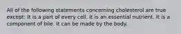 All of the following statements concerning cholesterol are true except: It is a part of every cell. It is an essential nutrient. It is a component of bile. It can be made by the body.