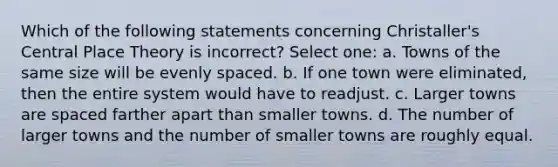 Which of the following statements concerning Christaller's Central Place Theory is incorrect? Select one: a. Towns of the same size will be evenly spaced. b. If one town were eliminated, then the entire system would have to readjust. c. Larger towns are spaced farther apart than smaller towns. d. The number of larger towns and the number of smaller towns are roughly equal.