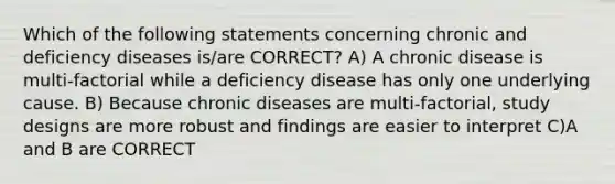 Which of the following statements concerning chronic and deficiency diseases is/are CORRECT? A) A chronic disease is multi-factorial while a deficiency disease has only one underlying cause. B) Because chronic diseases are multi-factorial, study designs are more robust and findings are easier to interpret C)A and B are CORRECT