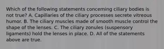 Which of the following statements concerning ciliary bodies is not true? A. Capillaries of the ciliary processes secrete vitreous humor. B. The ciliary muscles made of smooth muscle control the shape of the lenses. C. The ciliary zonules (suspensory ligaments) hold the lenses in place. D. All of the statements above are true.