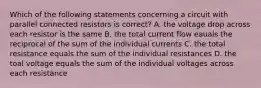 Which of the following statements concerning a circuit with parallel connected resistors is correct? A. the voltage drop across each resistor is the same B. the total current flow eauals the reciprocal of the sum of the individual currents C. the total resistance equals the sum of the individual resistances D. the toal voltage equals the sum of the individual voltages across each resistance