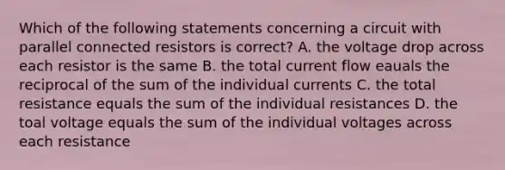 Which of the following statements concerning a circuit with parallel connected resistors is correct? A. the voltage drop across each resistor is the same B. the total current flow eauals the reciprocal of the sum of the individual currents C. the total resistance equals the sum of the individual resistances D. the toal voltage equals the sum of the individual voltages across each resistance