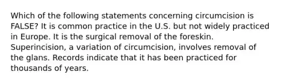 Which of the following statements concerning circumcision is FALSE? It is common practice in the U.S. but not widely practiced in Europe. It is the surgical removal of the foreskin. Superincision, a variation of circumcision, involves removal of the glans. Records indicate that it has been practiced for thousands of years.