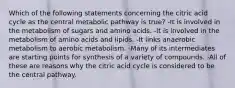 Which of the following statements concerning the citric acid cycle as the central metabolic pathway is true? -It is involved in the metabolism of sugars and amino acids. -It is involved in the metabolism of amino acids and lipids. -It links anaerobic metabolism to aerobic metabolism. -Many of its intermediates are starting points for synthesis of a variety of compounds. -All of these are reasons why the citric acid cycle is considered to be the central pathway.