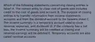 Which of the following statements concerning closing entries is false? A. The correct entry to close cost of goods sold includes credit to the cost of goods sold account B. The purpose of closing entries is to transfer information from income statements accounts and from the dividend account to the balance sheet C. The income summary is a temporary account used to close revenue, expenses, and dividends D. If the company has a net loss, the income summary will be credited at closing and retained earnings will be debited E. Temporary accounts are also called nominal accounts