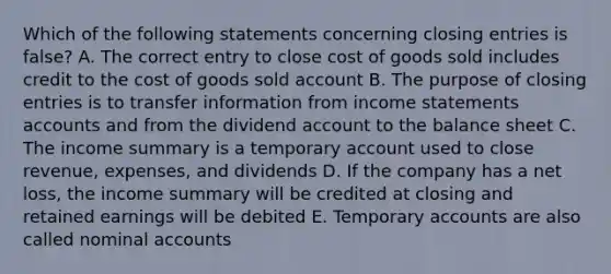 Which of the following statements concerning closing entries is false? A. The correct entry to close cost of goods sold includes credit to the cost of goods sold account B. The purpose of closing entries is to transfer information from income statements accounts and from the dividend account to the balance sheet C. The income summary is a temporary account used to close revenue, expenses, and dividends D. If the company has a net loss, the income summary will be credited at closing and retained earnings will be debited E. Temporary accounts are also called nominal accounts