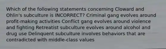 Which of the following statements concerning Cloward and Ohlin's subculture is INCORRECT? Criminal gang evolves around profit-making activities Conflict gang evolves around violence and fighting Retreatist subculture evolves around alcohol and drug use Delinquent subculture involves behaviors that are contradicted with middle-class values