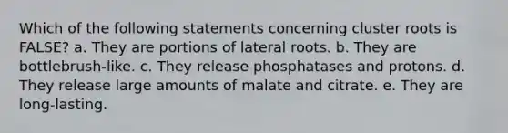 Which of the following statements concerning cluster roots is FALSE? a. They are portions of lateral roots. b. They are bottlebrush-like. c. They release phosphatases and protons. d. They release large amounts of malate and citrate. e. They are long-lasting.