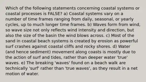 Which of the following statements concerning coastal systems or coastal processes is FALSE? a) Coastal systems vary on a number of time frames ranging from daily, seasonal, or yearly cycles, up to much longer time frames. b) Waves form from wind, so wave size not only reflects wind intensity and direction, but also the size of the basin the wind blows across. c) Most of the sand in coastal beach systems is created by erosion as powerful surf crashes against coastal cliffs and rocky shores. d) Water (and hence sediment) movement along coasts is mostly due to the action of surf and tides, rather than deeper water 'true' waves. e) The breaking 'waves' found on a beach walk are technically 'surf' rather than 'true waves', as they result in a net motion of water.