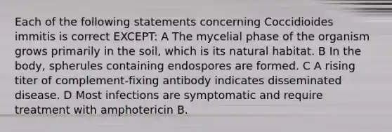 Each of the following statements concerning Coccidioides immitis is correct EXCEPT: A The mycelial phase of the organism grows primarily in the soil, which is its natural habitat. B In the body, spherules containing endospores are formed. C A rising titer of complement-fixing antibody indicates disseminated disease. D Most infections are symptomatic and require treatment with amphotericin B.