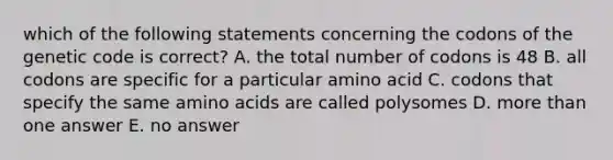 which of the following statements concerning the codons of the genetic code is correct? A. the total number of codons is 48 B. all codons are specific for a particular amino acid C. codons that specify the same amino acids are called polysomes D. more than one answer E. no answer