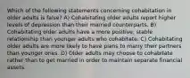 Which of the following statements concerning cohabitation in older adults is false? A) Cohabitating older adults report higher levels of depression than their married counterparts. B) Cohabitating older adults have a more positive, stable relationship than younger adults who cohabitate. C) Cohabitating older adults are more likely to have plans to marry their partners than younger ones. D) Older adults may choose to cohabitate rather than to get married in order to maintain separate financial assets.