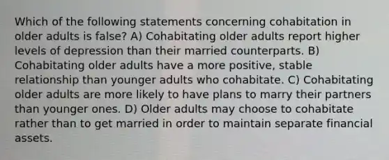 Which of the following statements concerning cohabitation in older adults is false? A) Cohabitating older adults report higher levels of depression than their married counterparts. B) Cohabitating older adults have a more positive, stable relationship than younger adults who cohabitate. C) Cohabitating older adults are more likely to have plans to marry their partners than younger ones. D) Older adults may choose to cohabitate rather than to get married in order to maintain separate financial assets.