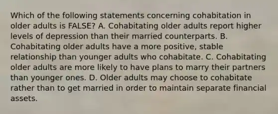 Which of the following statements concerning cohabitation in older adults is FALSE? A. Cohabitating older adults report higher levels of depression than their married counterparts. B. Cohabitating older adults have a more positive, stable relationship than younger adults who cohabitate. C. Cohabitating older adults are more likely to have plans to marry their partners than younger ones. D. Older adults may choose to cohabitate rather than to get married in order to maintain separate financial assets.