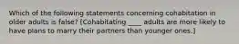 Which of the following statements concerning cohabitation in older adults is false? [Cohabitating ____ adults are more likely to have plans to marry their partners than younger ones.]