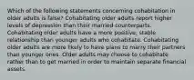 Which of the following statements concerning cohabitation in older adults is false? Cohabitating older adults report higher levels of depression than their married counterparts. Cohabitating older adults have a more positive, stable relationship than younger adults who cohabitate. Cohabitating older adults are more likely to have plans to marry their partners than younger ones. Older adults may choose to cohabitate rather than to get married in order to maintain separate financial assets.