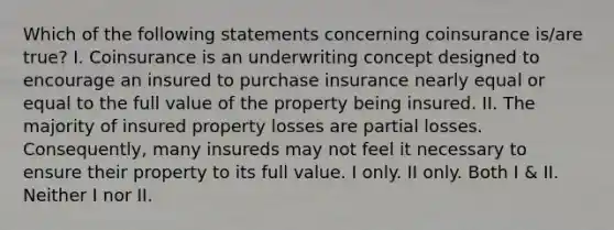 Which of the following statements concerning coinsurance is/are true? I. Coinsurance is an underwriting concept designed to encourage an insured to purchase insurance nearly equal or equal to the full value of the property being insured. II. The majority of insured property losses are partial losses. Consequently, many insureds may not feel it necessary to ensure their property to its full value. I only. II only. Both I & II. Neither I nor II.