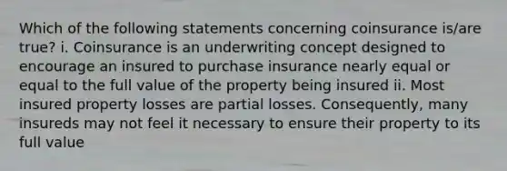 Which of the following statements concerning coinsurance is/are true? i. Coinsurance is an underwriting concept designed to encourage an insured to purchase insurance nearly equal or equal to the full value of the property being insured ii. Most insured property losses are partial losses. Consequently, many insureds may not feel it necessary to ensure their property to its full value