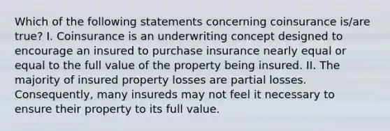 Which of the following statements concerning coinsurance is/are true? I. Coinsurance is an underwriting concept designed to encourage an insured to purchase insurance nearly equal or equal to the full value of the property being insured. II. The majority of insured property losses are partial losses. Consequently, many insureds may not feel it necessary to ensure their property to its full value.